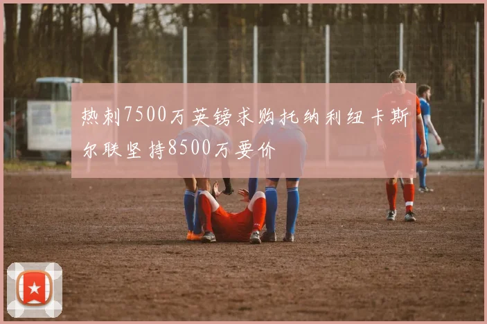 热刺7500万英镑求购托纳利纽卡斯尔联坚持8500万要价