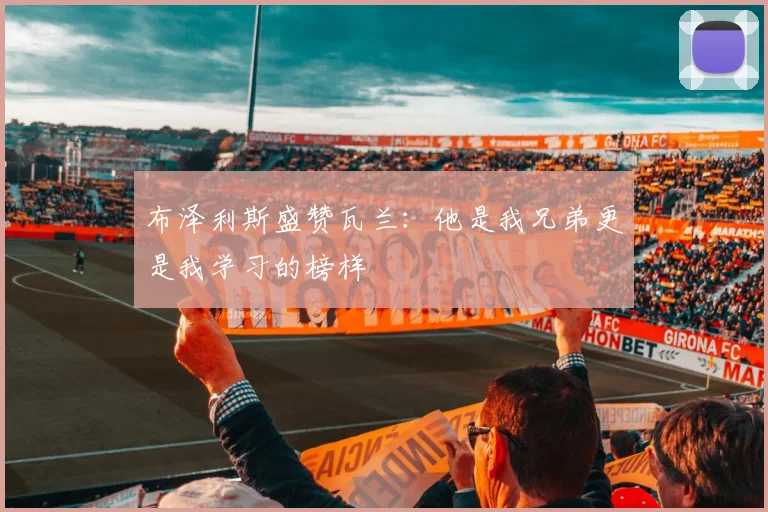 布泽利斯盛赞瓦兰：他是我兄弟更是我学习的榜样