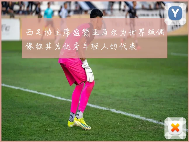 西足协主席盛赞亚马尔为世界级偶像称其为优秀年轻人的代表