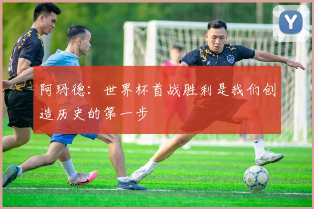 阿玛德：世界杯首战胜利是我们创造历史的第一步