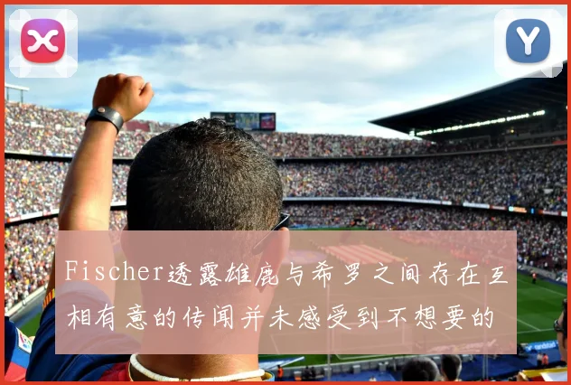 Fischer透露雄鹿与希罗之间存在互相有意的传闻并未感受到不想要的迹象