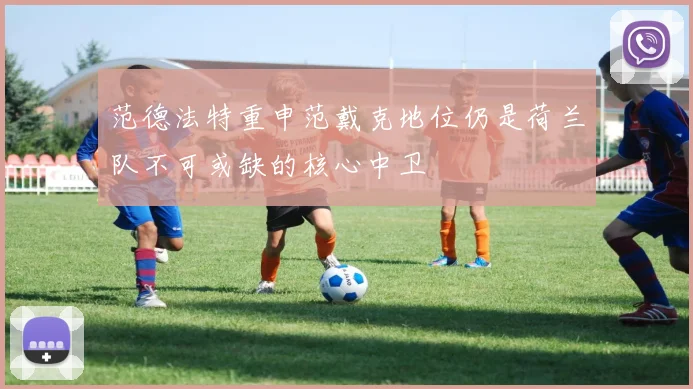 范德法特重申范戴克地位仍是荷兰队不可或缺的核心中卫