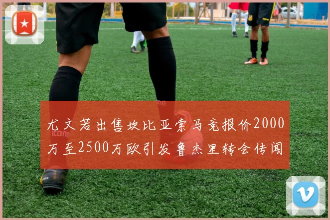 尤文若出售坎比亚索马竞报价2000万至2500万欧引发鲁杰里转会传闻