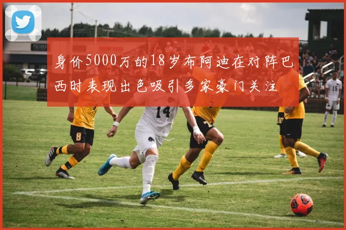 身价5000万的18岁布阿迪在对阵巴西时表现出色吸引多家豪门关注