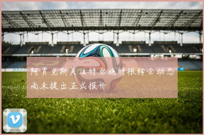 阿贾克斯关注特尔施特根转会动态尚未提出正式报价