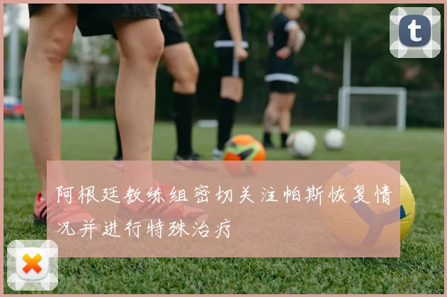 阿根廷教练组密切关注帕斯恢复情况并进行特殊治疗