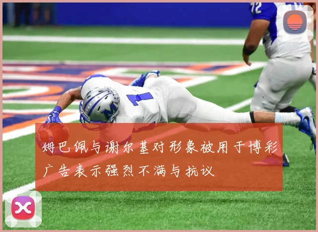 姆巴佩与谢尔基对形象被用于博彩广告表示强烈不满与抗议