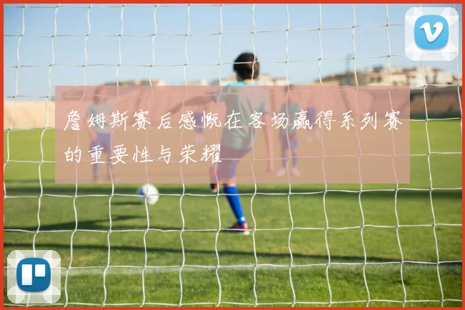詹姆斯赛后感慨在客场赢得系列赛的重要性与荣耀