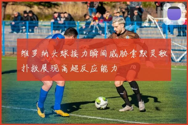 维罗纳头球接力瞬间威胁索默灵敏扑救展现高超反应能力