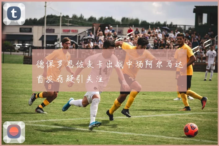 德保罗恩佐麦卡出战中场阿尔马达首发存疑引关注